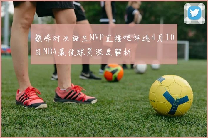 巅峰对决诞生MVP直播吧评选4月10日NBA最佳球员深度解析